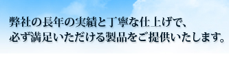 弊社の長年の実績と丁寧な仕上げで、
必ず満足いただける製品をご提供いたします。